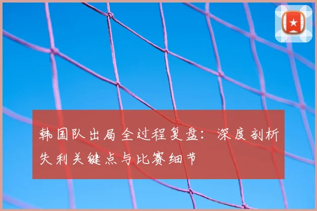 韩国队出局全过程复盘：深度剖析失利关键点与比赛细节