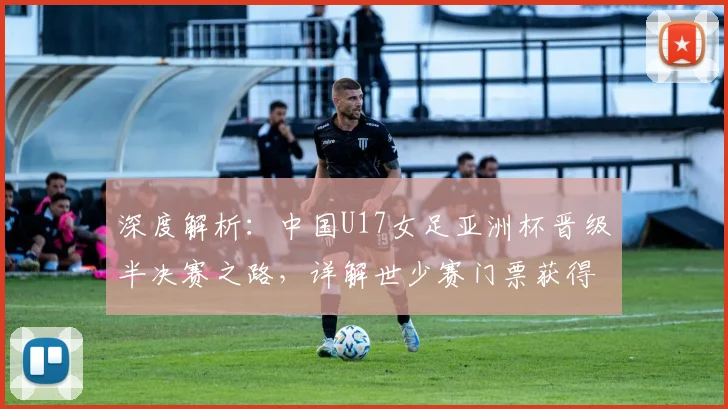 深度解析:中国U17女足亚洲杯晋级半决赛之路,详解世少赛门票获得机制与未来展望