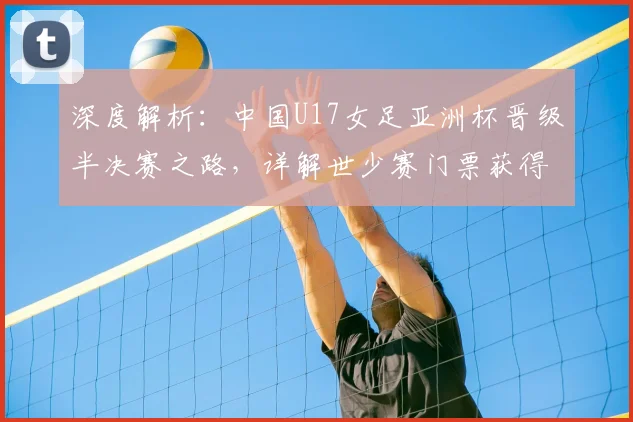 深度解析：中国U17女足亚洲杯晋级半决赛之路，详解世少赛门票获得机制与未来展望