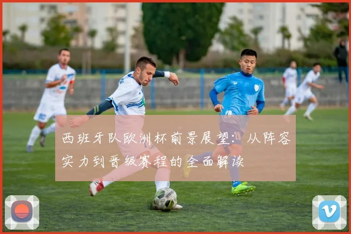 西班牙队欧洲杯前景展望:从阵容实力到晋级赛程的全面解读