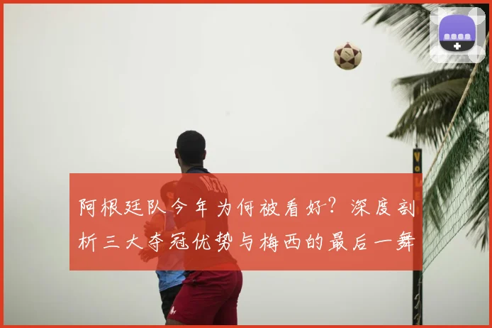 阿根廷队今年为何被看好?深度剖析三大夺冠优势与梅西的最后一舞